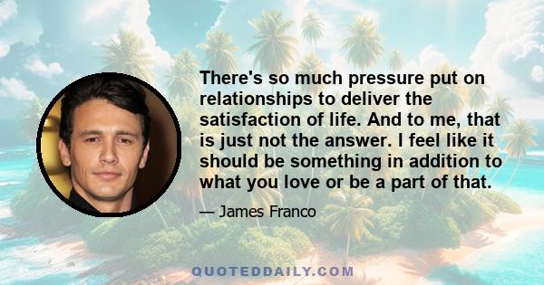 There's so much pressure put on relationships to deliver the satisfaction of life. And to me, that is just not the answer. I feel like it should be something in addition to what you love or be a part of that.