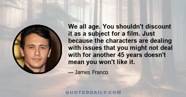 We all age. You shouldn't discount it as a subject for a film. Just because the characters are dealing with issues that you might not deal with for another 45 years doesn't mean you won't like it.