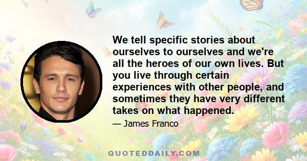 We tell specific stories about ourselves to ourselves and we're all the heroes of our own lives. But you live through certain experiences with other people, and sometimes they have very different takes on what happened.