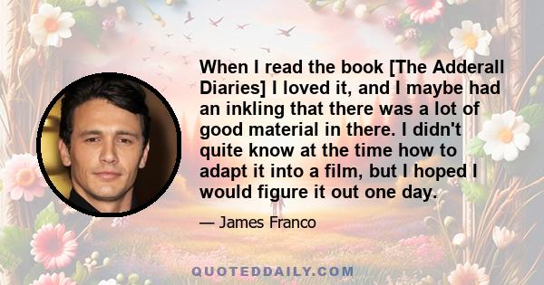 When I read the book [The Adderall Diaries] I loved it, and I maybe had an inkling that there was a lot of good material in there. I didn't quite know at the time how to adapt it into a film, but I hoped I would figure