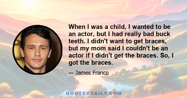 When I was a child, I wanted to be an actor, but I had really bad buck teeth. I didn't want to get braces, but my mom said I couldn't be an actor if I didn't get the braces. So, I got the braces.