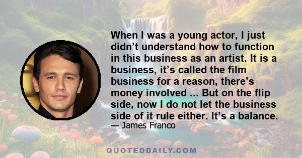 When I was a young actor, I just didn’t understand how to function in this business as an artist. It is a business, it’s called the film business for a reason, there’s money involved ... But on the flip side, now I do