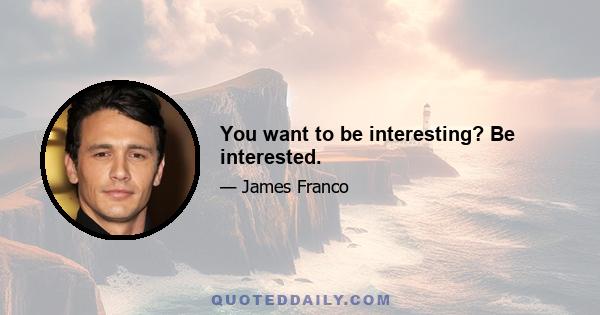 You want to be interesting? Be interested.