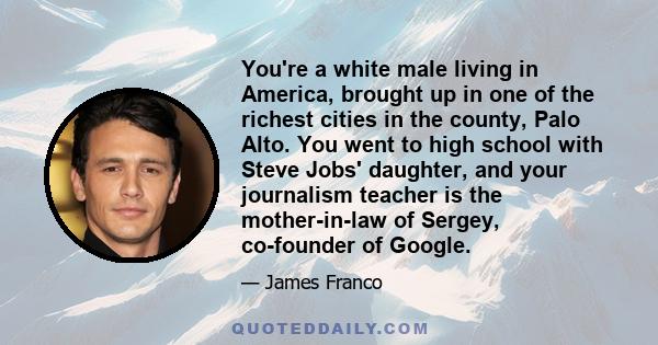 You're a white male living in America, brought up in one of the richest cities in the county, Palo Alto. You went to high school with Steve Jobs' daughter, and your journalism teacher is the mother-in-law of Sergey,