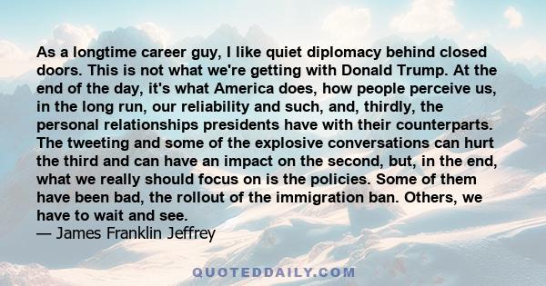 As a longtime career guy, I like quiet diplomacy behind closed doors. This is not what we're getting with Donald Trump. At the end of the day, it's what America does, how people perceive us, in the long run, our