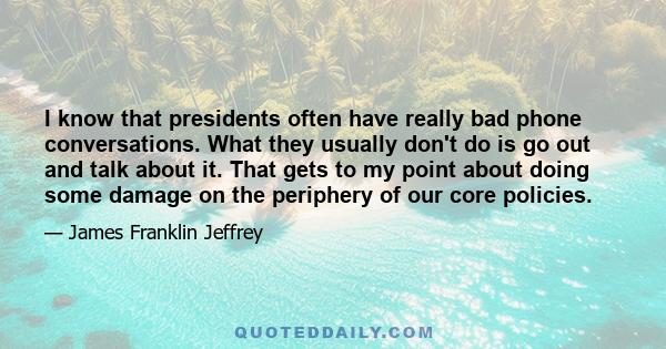 I know that presidents often have really bad phone conversations. What they usually don't do is go out and talk about it. That gets to my point about doing some damage on the periphery of our core policies.