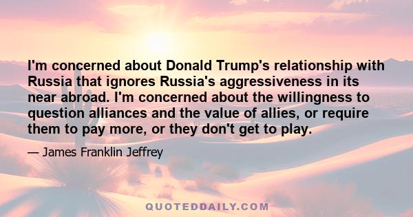 I'm concerned about Donald Trump's relationship with Russia that ignores Russia's aggressiveness in its near abroad. I'm concerned about the willingness to question alliances and the value of allies, or require them to