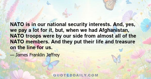 NATO is in our national security interests. And, yes, we pay a lot for it, but, when we had Afghanistan, NATO troops were by our side from almost all of the NATO members. And they put their life and treasure on the line 