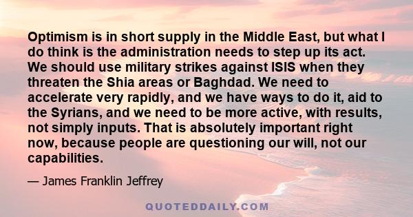 Optimism is in short supply in the Middle East, but what I do think is the administration needs to step up its act. We should use military strikes against ISIS when they threaten the Shia areas or Baghdad. We need to