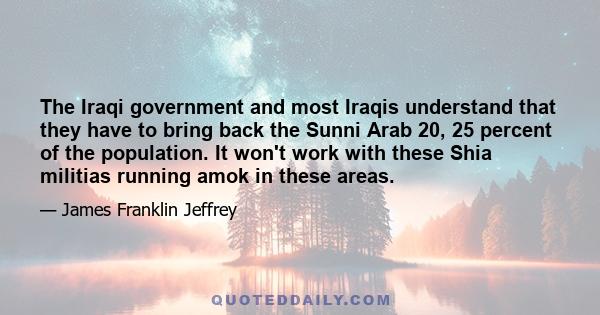 The Iraqi government and most Iraqis understand that they have to bring back the Sunni Arab 20, 25 percent of the population. It won't work with these Shia militias running amok in these areas.
