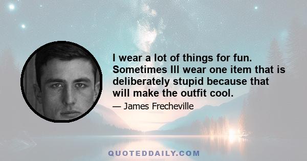 I wear a lot of things for fun. Sometimes Ill wear one item that is deliberately stupid because that will make the outfit cool.