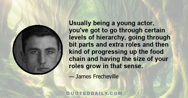 Usually being a young actor, you've got to go through certain levels of hierarchy, going through bit parts and extra roles and then kind of progressing up the food chain and having the size of your roles grow in that