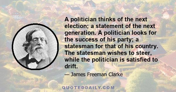 A politician thinks of the next election; a statement of the next generation. A politician looks for the success of his party; a statesman for that of his country. The statesman wishes to steer, while the politician is