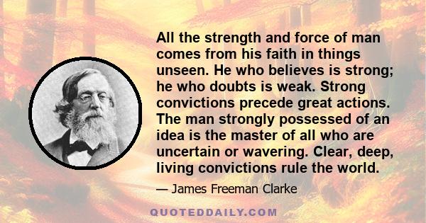 All the strength and force of man comes from his faith in things unseen. He who believes is strong; he who doubts is weak. Strong convictions precede great actions. The man strongly possessed of an idea is the master of 