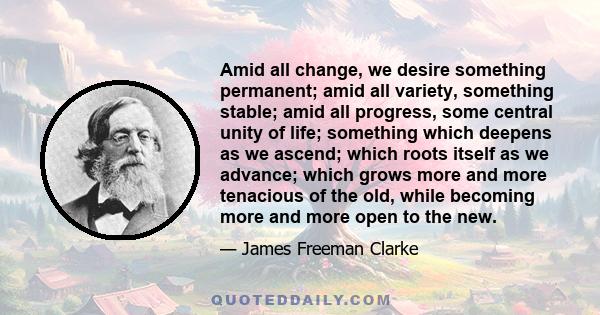 Amid all change, we desire something permanent; amid all variety, something stable; amid all progress, some central unity of life; something which deepens as we ascend; which roots itself as we advance; which grows more 