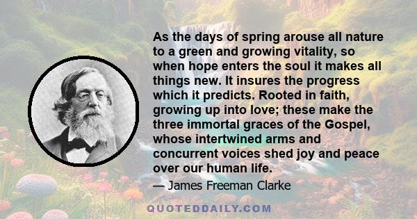 As the days of spring arouse all nature to a green and growing vitality, so when hope enters the soul it makes all things new. It insures the progress which it predicts. Rooted in faith, growing up into love; these make 