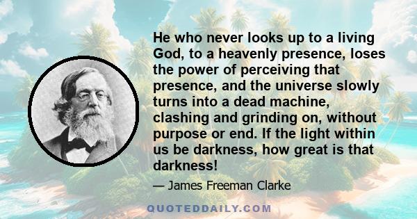 He who never looks up to a living God, to a heavenly presence, loses the power of perceiving that presence, and the universe slowly turns into a dead machine, clashing and grinding on, without purpose or end. If the