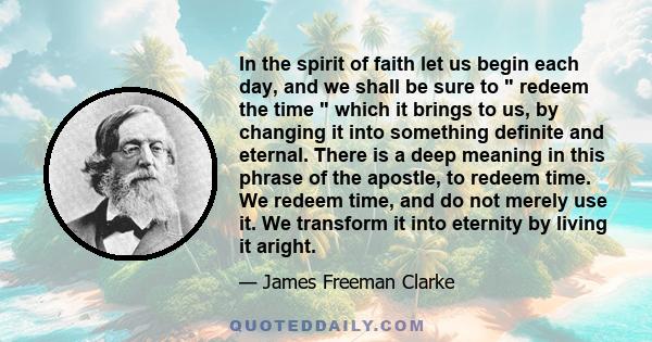 In the spirit of faith let us begin each day, and we shall be sure to  redeem the time  which it brings to us, by changing it into something definite and eternal. There is a deep meaning in this phrase of the apostle,