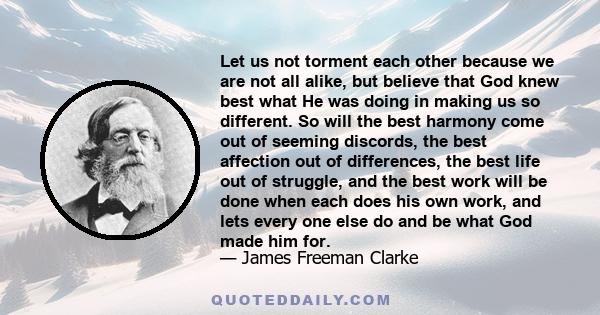 Let us not torment each other because we are not all alike, but believe that God knew best what He was doing in making us so different. So will the best harmony come out of seeming discords, the best affection out of