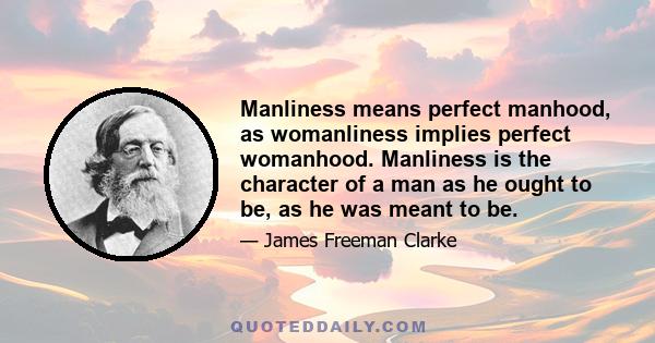 Manliness means perfect manhood, as womanliness implies perfect womanhood. Manliness is the character of a man as he ought to be, as he was meant to be.