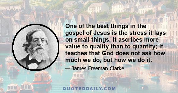 One of the best things in the gospel of Jesus is the stress it lays on small things. It ascribes more value to quality than to quantity; it teaches that God does not ask how much we do, but how we do it.