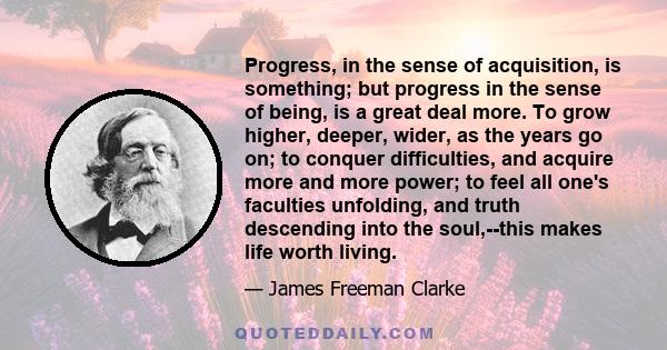 Progress, in the sense of acquisition, is something; but progress in the sense of being, is a great deal more. To grow higher, deeper, wider, as the years go on; to conquer difficulties, and acquire more and more power; 