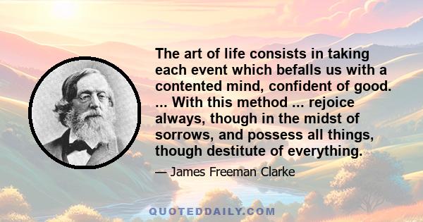 The art of life consists in taking each event which befalls us with a contented mind, confident of good. ... With this method ... rejoice always, though in the midst of sorrows, and possess all things, though destitute