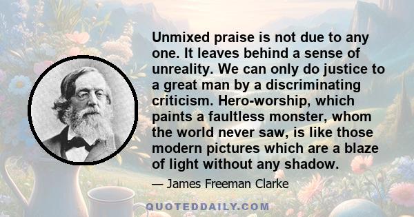 Unmixed praise is not due to any one. It leaves behind a sense of unreality. We can only do justice to a great man by a discriminating criticism. Hero-worship, which paints a faultless monster, whom the world never saw, 