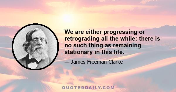 We are either progressing or retrograding all the while; there is no such thing as remaining stationary in this life.