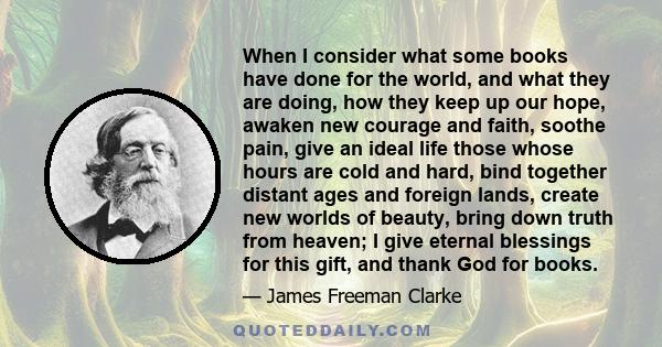 When I consider what some books have done for the world, and what they are doing, how they keep up our hope, awaken new courage and faith, soothe pain, give an ideal life those whose hours are cold and hard, bind