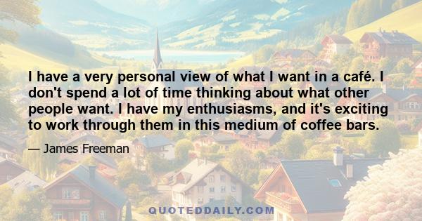 I have a very personal view of what I want in a café. I don't spend a lot of time thinking about what other people want. I have my enthusiasms, and it's exciting to work through them in this medium of coffee bars.