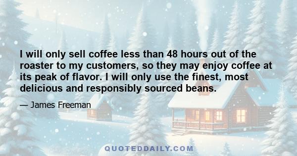 I will only sell coffee less than 48 hours out of the roaster to my customers, so they may enjoy coffee at its peak of flavor. I will only use the finest, most delicious and responsibly sourced beans.