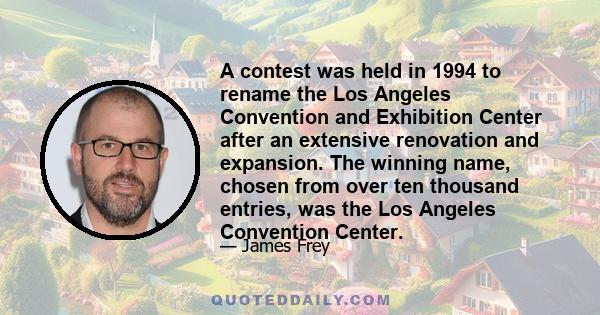 A contest was held in 1994 to rename the Los Angeles Convention and Exhibition Center after an extensive renovation and expansion. The winning name, chosen from over ten thousand entries, was the Los Angeles Convention