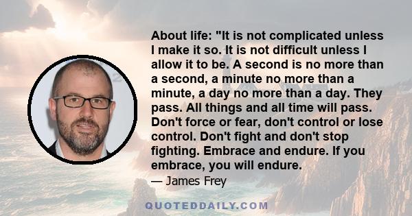 About life: It is not complicated unless I make it so. It is not difficult unless I allow it to be. A second is no more than a second, a minute no more than a minute, a day no more than a day. They pass. All things and