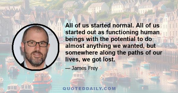 All of us started normal. All of us started out as functioning human beings with the potential to do almost anything we wanted, but somewhere along the paths of our lives, we got lost.