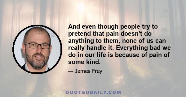 And even though people try to pretend that pain doesn't do anything to them, none of us can really handle it. Everything bad we do in our life is because of pain of some kind.