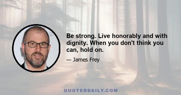 Be strong. Live honorably and with dignity. When you don't think you can, hold on.