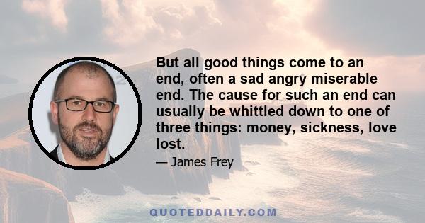 But all good things come to an end, often a sad angry miserable end. The cause for such an end can usually be whittled down to one of three things: money, sickness, love lost.