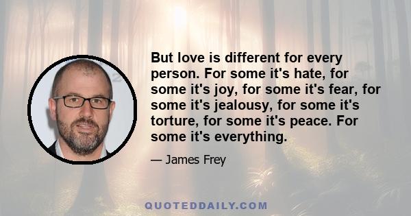 But love is different for every person. For some it's hate, for some it's joy, for some it's fear, for some it's jealousy, for some it's torture, for some it's peace. For some it's everything.