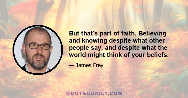 But that's part of faith. Believing and knowing despite what other people say, and despite what the world might think of your beliefs.