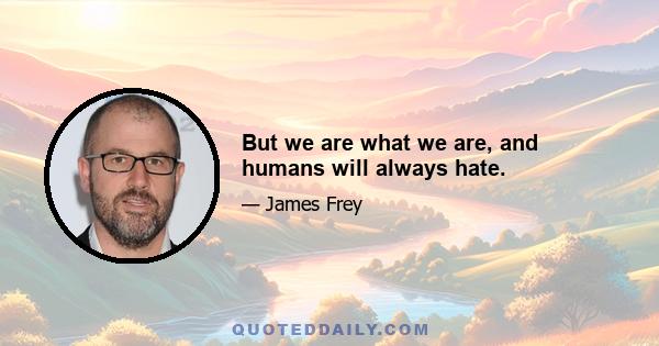 But we are what we are, and humans will always hate.