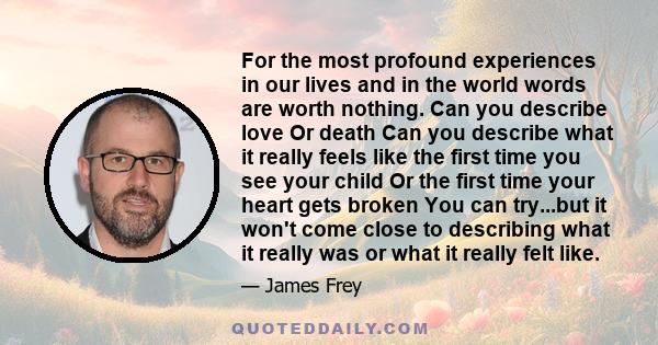 For the most profound experiences in our lives and in the world words are worth nothing. Can you describe love Or death Can you describe what it really feels like the first time you see your child Or the first time your 