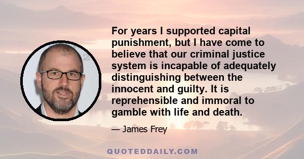 For years I supported capital punishment, but I have come to believe that our criminal justice system is incapable of adequately distinguishing between the innocent and guilty. It is reprehensible and immoral to gamble