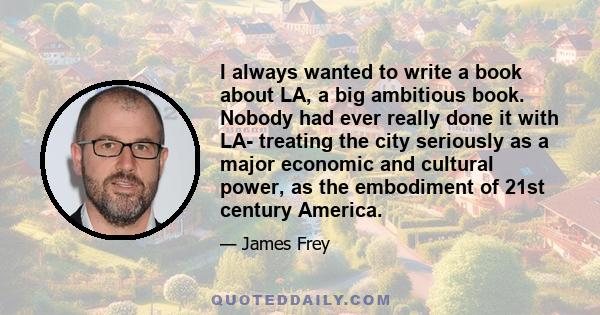 I always wanted to write a book about LA, a big ambitious book. Nobody had ever really done it with LA- treating the city seriously as a major economic and cultural power, as the embodiment of 21st century America.