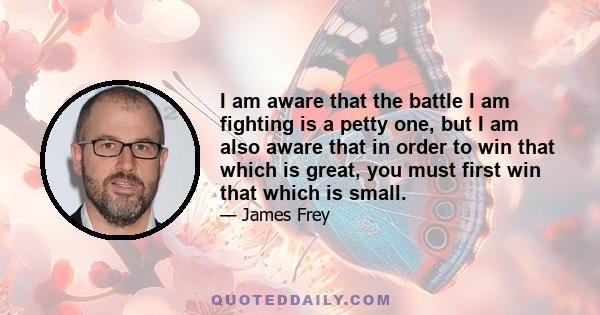 I am aware that the battle I am fighting is a petty one, but I am also aware that in order to win that which is great, you must first win that which is small.