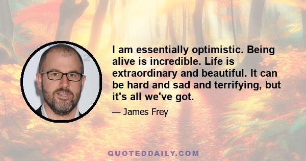 I am essentially optimistic. Being alive is incredible. Life is extraordinary and beautiful. It can be hard and sad and terrifying, but it's all we've got.