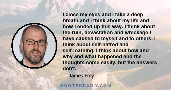 I close my eyes and I take a deep breath and I think about my life and how I ended up this way. I think about the ruin, devastation and wreckage I have caused to myself and to others. I think about self-hatred and