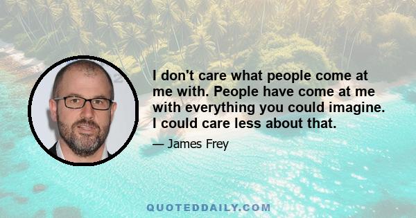 I don't care what people come at me with. People have come at me with everything you could imagine. I could care less about that.