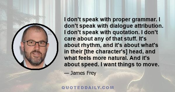 I don't speak with proper grammar. I don't speak with dialogue attribution. I don't speak with quotation. I don't care about any of that stuff. It's about rhythm, and it's about what's in their [the character's] head,