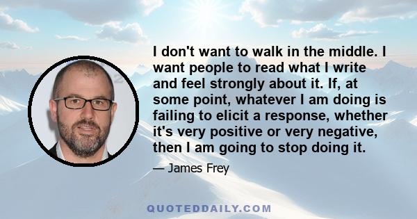 I don't want to walk in the middle. I want people to read what I write and feel strongly about it. If, at some point, whatever I am doing is failing to elicit a response, whether it's very positive or very negative,